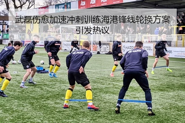 武磊伤愈加速冲刺训练海港锋线轮换方案引发热议